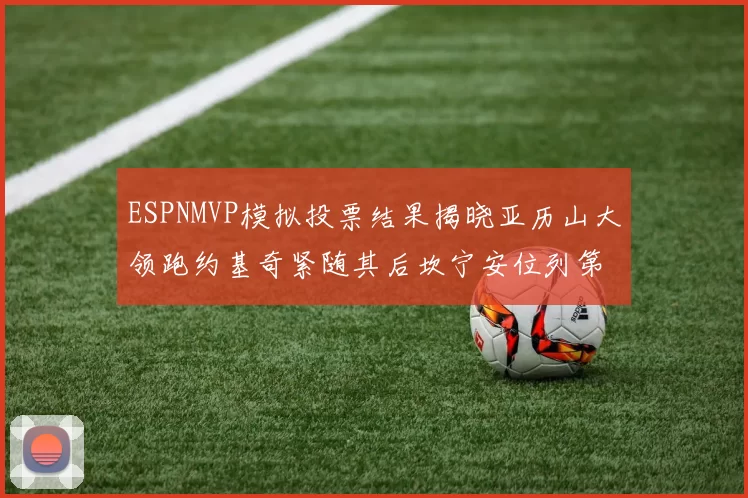 ESPNMVP模拟投票结果揭晓亚历山大领跑约基奇紧随其后坎宁安位列第三