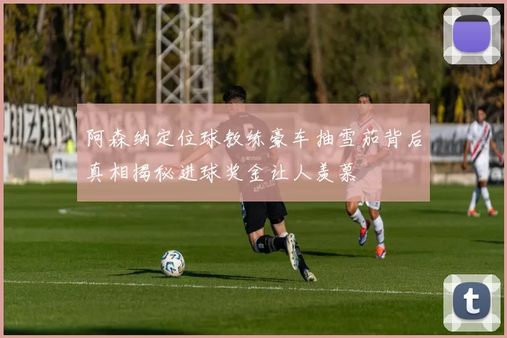 阿森纳定位球教练豪车抽雪茄背后真相揭秘进球奖金让人羡慕
