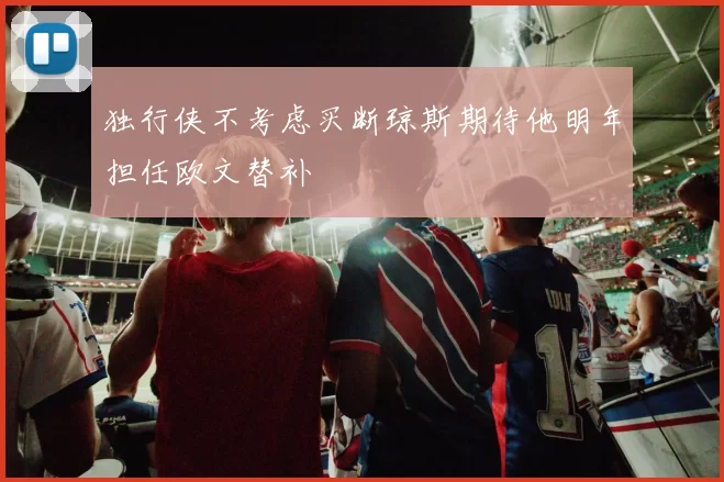 独行侠不考虑买断琼斯期待他明年担任欧文替补