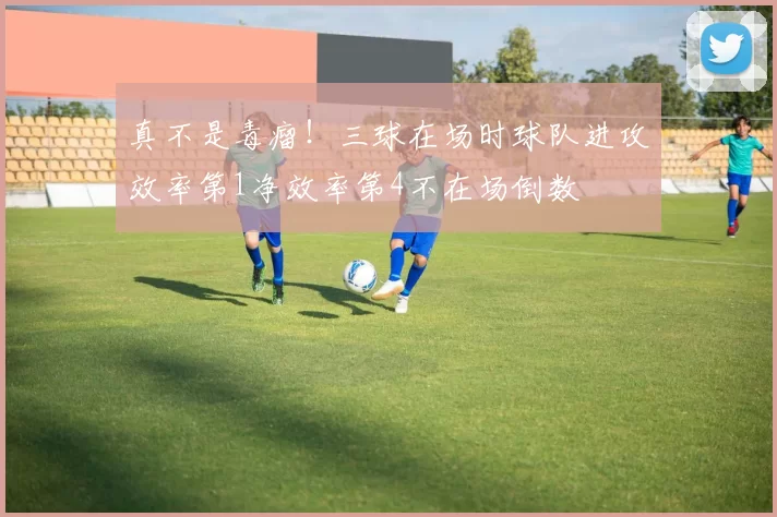真不是毒瘤！三球在场时球队进攻效率第1净效率第4不在场倒数