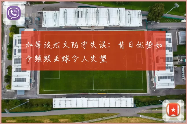加蒂谈尤文防守失误：昔日优势如今频频丢球令人失望