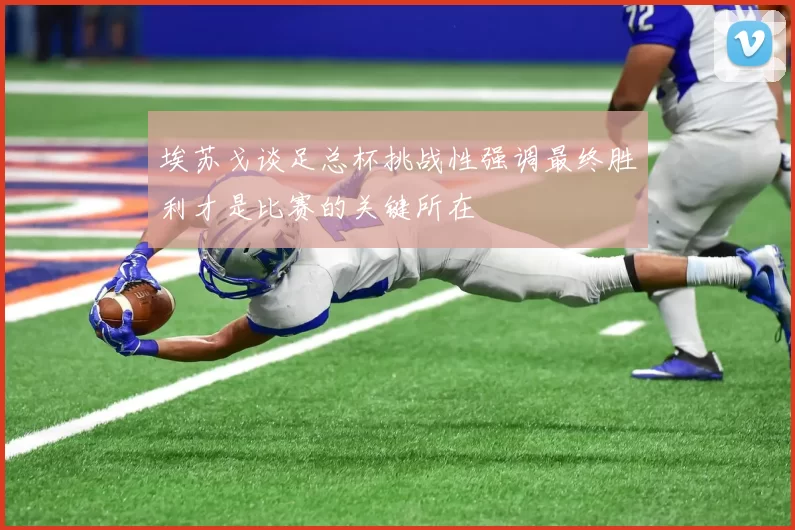 埃苏戈谈足总杯挑战性强调最终胜利才是比赛的关键所在
