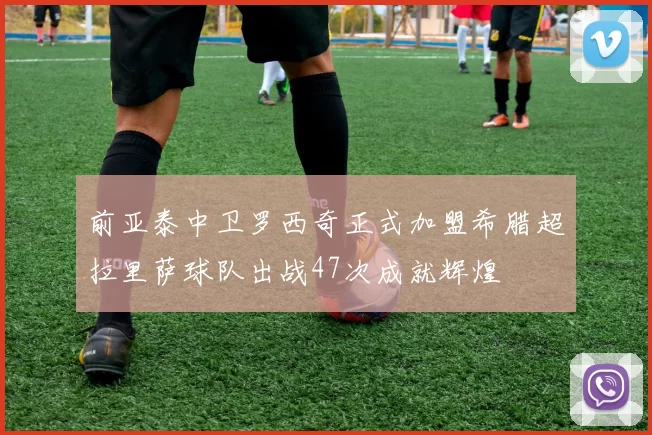 前亚泰中卫罗西奇正式加盟希腊超拉里萨球队出战47次成就辉煌