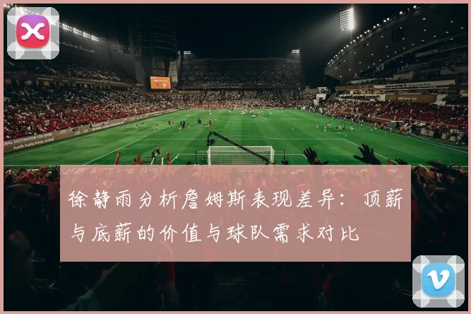徐静雨分析詹姆斯表现差异：顶薪与底薪的价值与球队需求对比