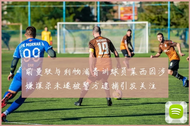前曼联与利物浦青训球员莱西因涉嫌谋杀未遂被警方逮捕引发关注