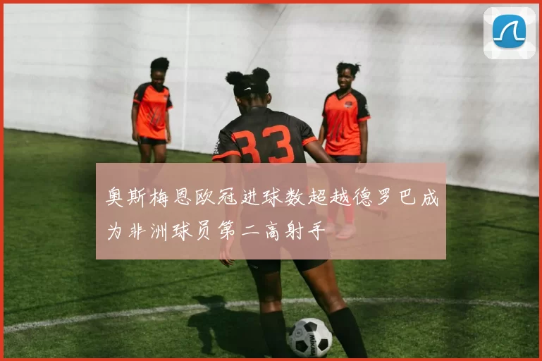 奥斯梅恩欧冠进球数超越德罗巴成为非洲球员第二高射手