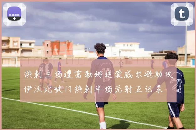 热刺主场遭富勒姆逆袭威尔逊助攻伊沃比破门热刺半场无射正记录