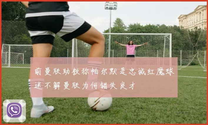 前曼联助教称帕尔默是忠诚红魔球迷不解曼联为何错失良才